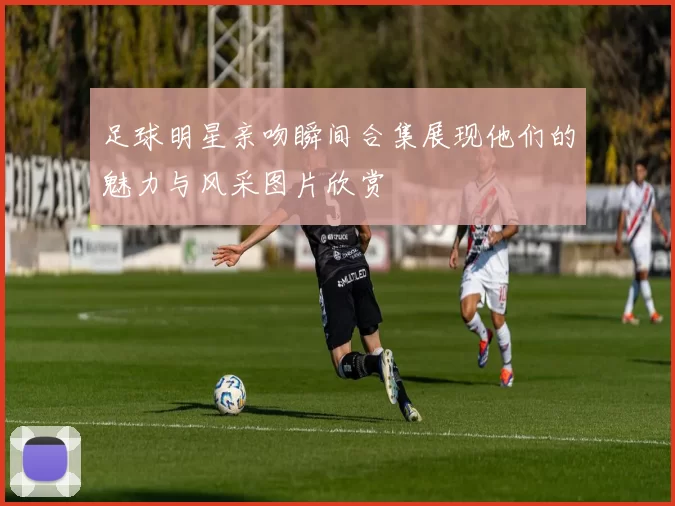 足球明星亲吻瞬间合集展现他们的魅力与风采图片欣赏