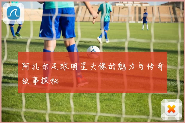阿扎尔足球明星头像的魅力与传奇故事探秘