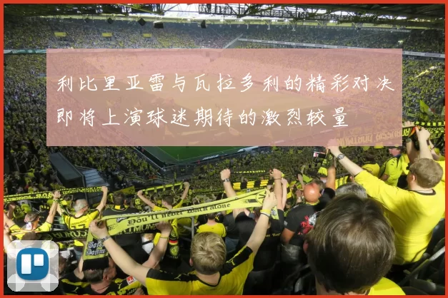利比里亚雷与瓦拉多利的精彩对决即将上演球迷期待的激烈较量