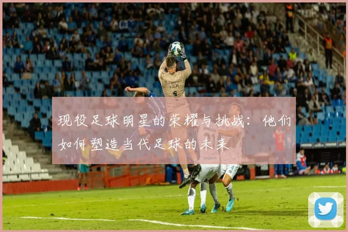 现役足球明星的荣耀与挑战：他们如何塑造当代足球的未来