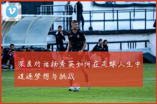 深度对话杨秀英如何在足球人生中追逐梦想与挑战