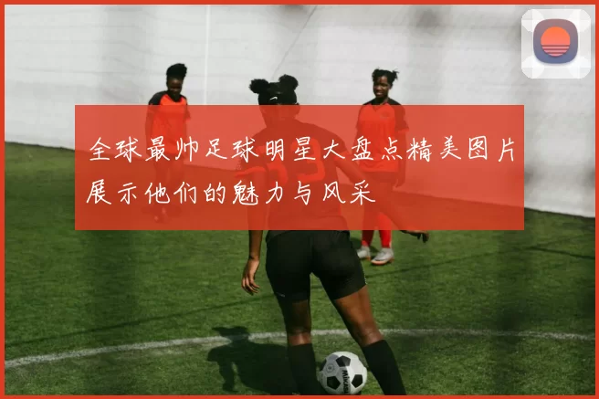 全球最帅足球明星大盘点精美图片展示他们的魅力与风采