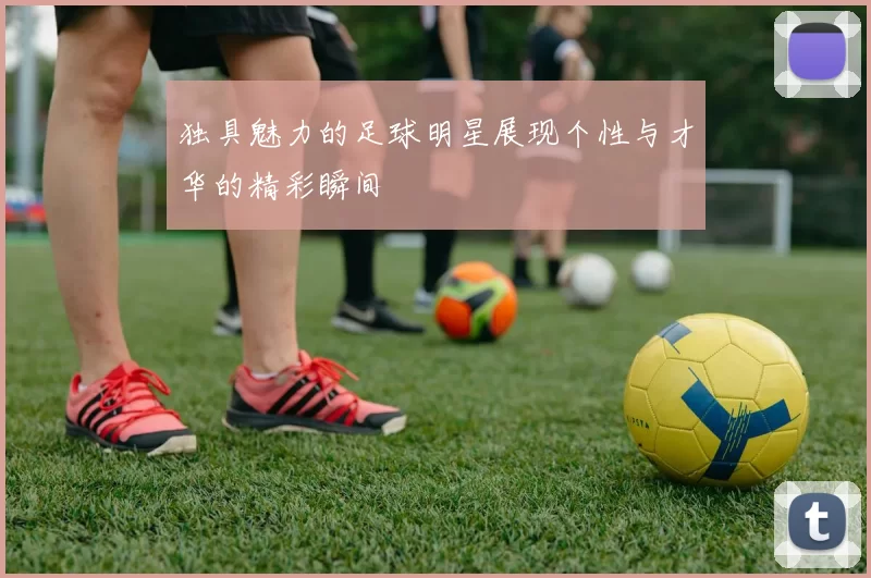独具魅力的足球明星展现个性与才华的精彩瞬间