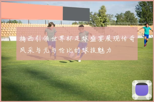 梅西引领世界杯足球盛宴展现传奇风采与无与伦比的球技魅力