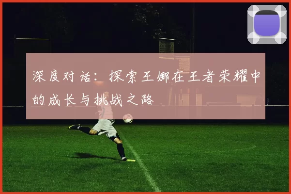 深度对话：探索王娜在王者荣耀中的成长与挑战之路