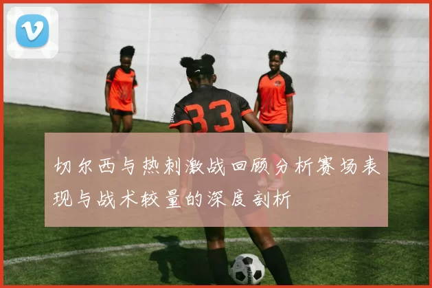 切尔西与热刺激战回顾分析赛场表现与战术较量的深度剖析