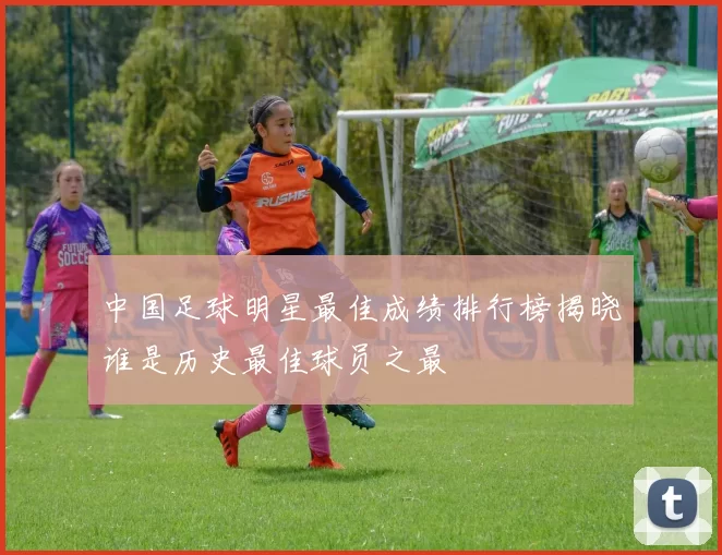 中国足球明星最佳成绩排行榜揭晓谁是历史最佳球员之最