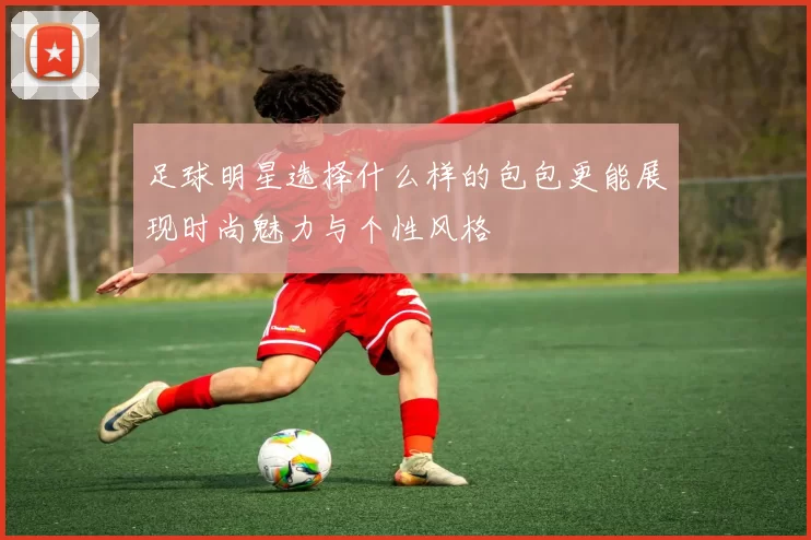 足球明星选择什么样的包包更能展现时尚魅力与个性风格