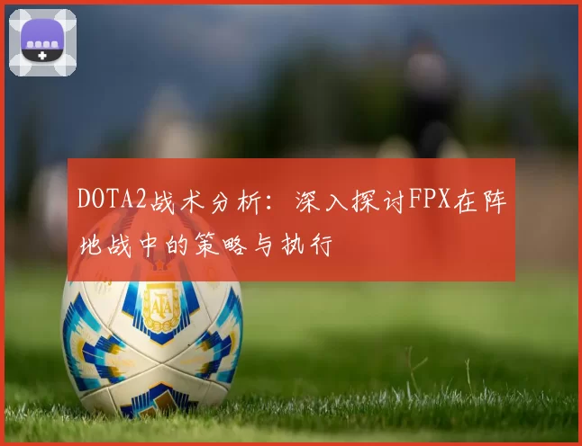 DOTA2战术分析：深入探讨FPX在阵地战中的策略与执行