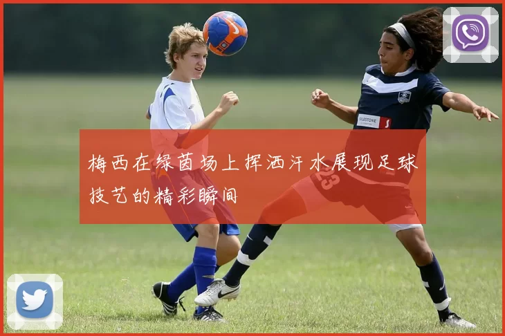 梅西在绿茵场上挥洒汗水展现足球技艺的精彩瞬间