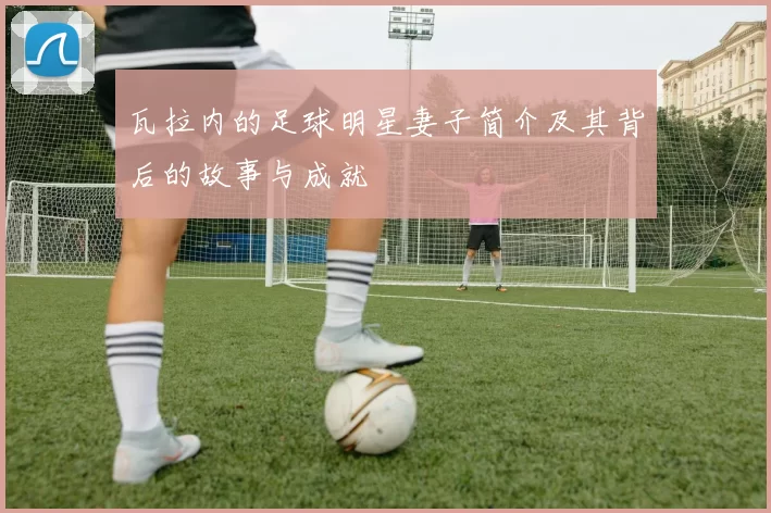 瓦拉内的足球明星妻子简介及其背后的故事与成就