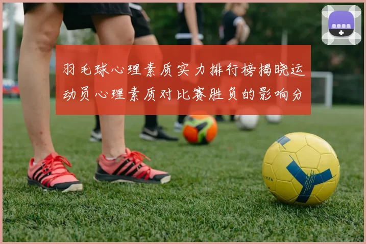 羽毛球心理素质实力排行榜揭晓运动员心理素质对比赛胜负的影响分析