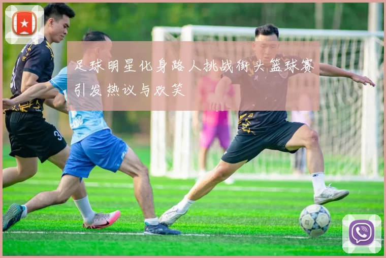 足球明星化身路人挑战街头篮球赛引发热议与欢笑