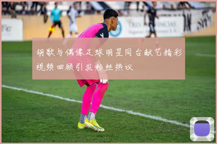 胡歌与偶像足球明星同台献艺精彩视频回顾引发粉丝热议