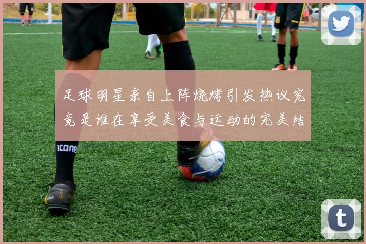 足球明星亲自上阵烧烤引发热议究竟是谁在享受美食与运动的完美结合