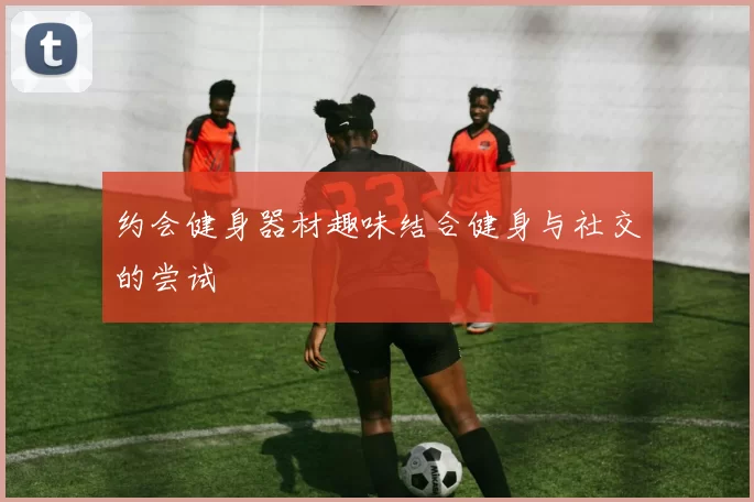 约会健身器材趣味结合健身与社交的尝试