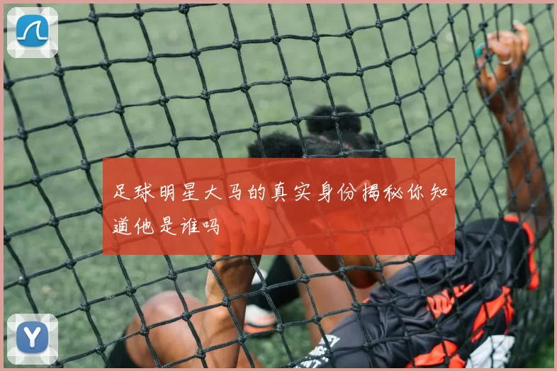 足球明星大马的真实身份揭秘你知道他是谁吗