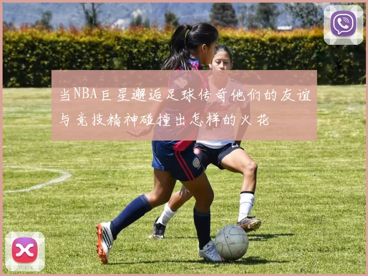 当NBA巨星邂逅足球传奇他们的友谊与竞技精神碰撞出怎样的火花