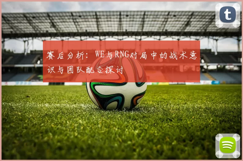 赛后分析：WE与RNG对局中的战术意识与团队配合探讨