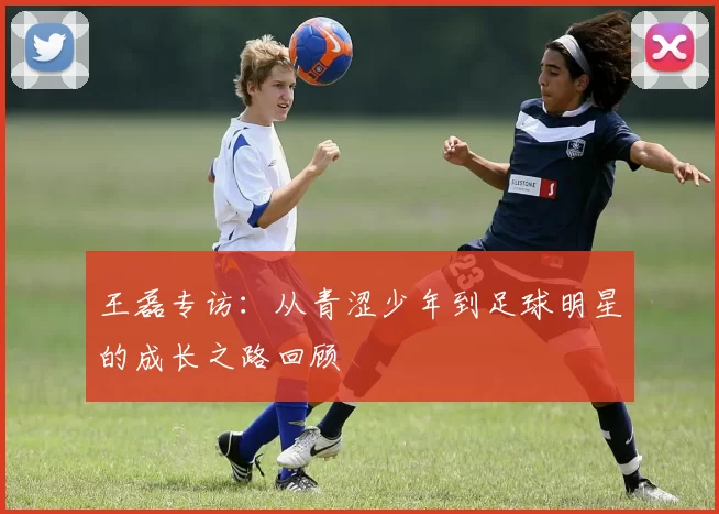 王磊专访：从青涩少年到足球明星的成长之路回顾