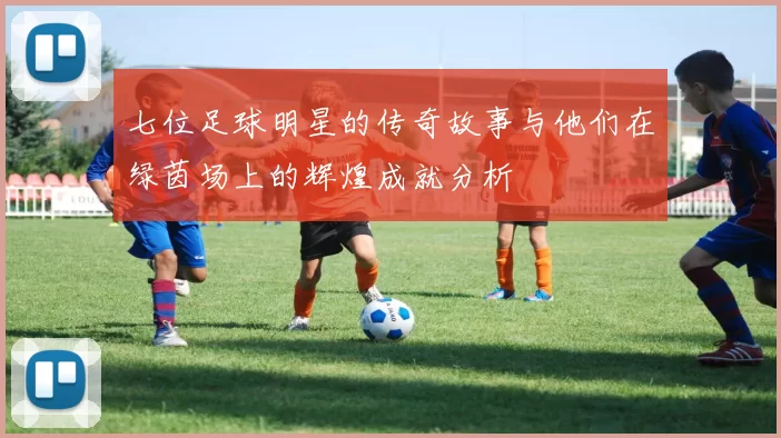 七位足球明星的传奇故事与他们在绿茵场上的辉煌成就分析