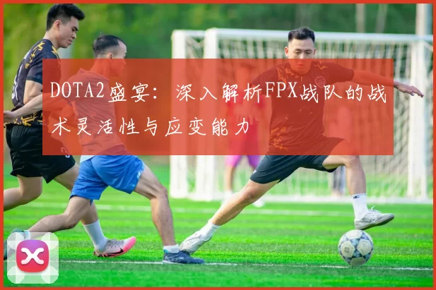 DOTA2盛宴：深入解析FPX战队的战术灵活性与应变能力