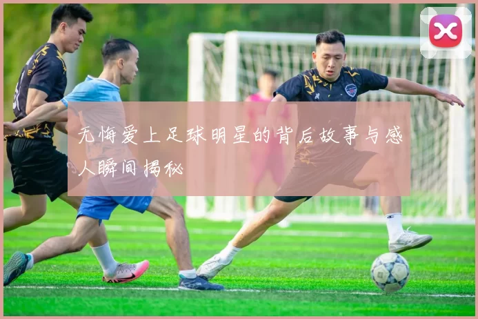 无悔爱上足球明星的背后故事与感人瞬间揭秘