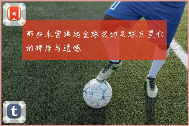 那些未曾捧起金球奖的足球巨星们的辉煌与遗憾
