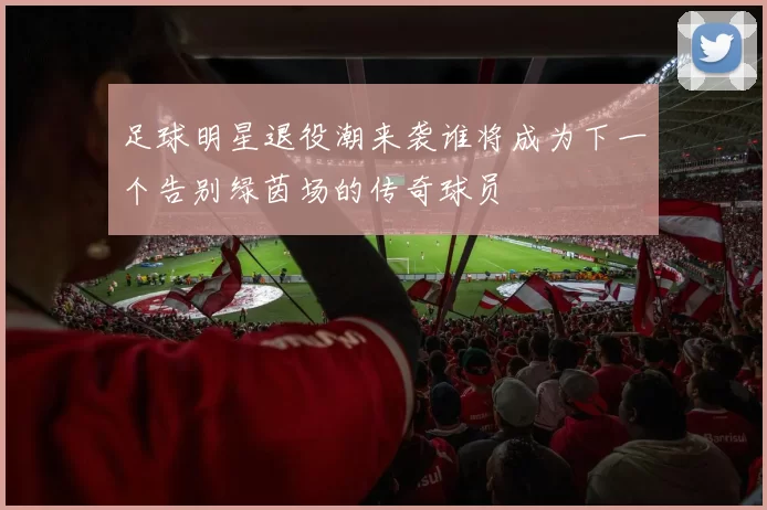 足球明星退役潮来袭谁将成为下一个告别绿茵场的传奇球员