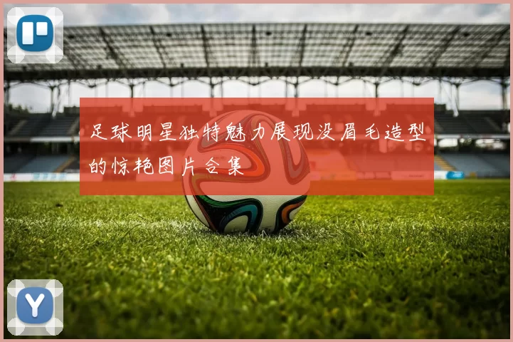 足球明星独特魅力展现没眉毛造型的惊艳图片合集