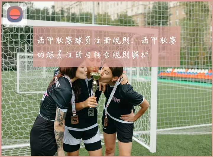 西甲联赛球员注册规则：西甲联赛的球员注册与转会规则解析
