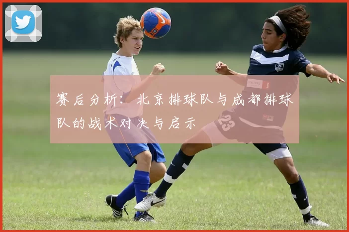 赛后分析：北京排球队与成都排球队的战术对决与启示