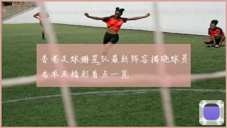 香港足球明星队最新阵容揭晓球员名单及精彩看点一览