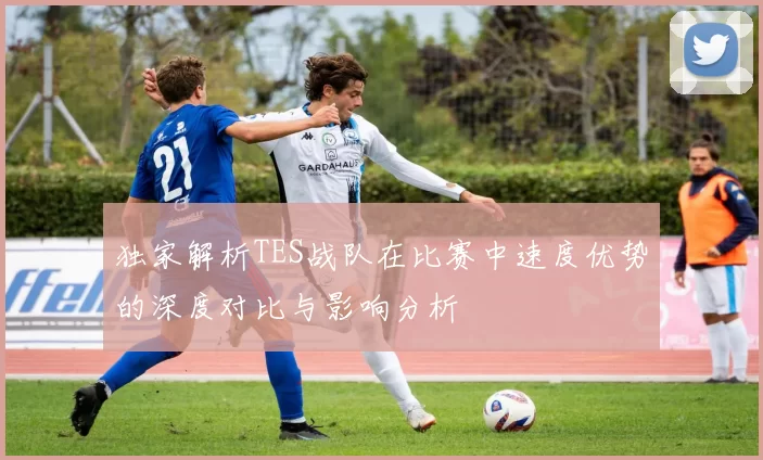 独家解析TES战队在比赛中速度优势的深度对比与影响分析