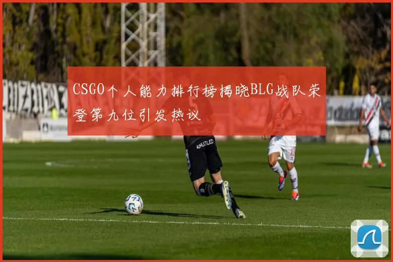 CSGO个人能力排行榜揭晓BLG战队荣登第九位引发热议
