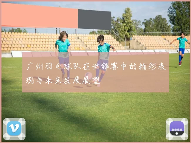 广州羽毛球队在世锦赛中的精彩表现与未来发展展望