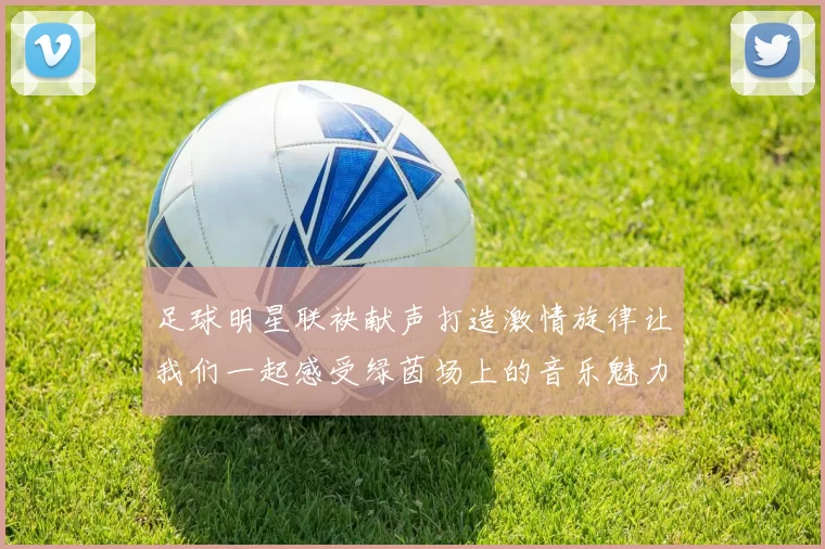 足球明星联袂献声打造激情旋律让我们一起感受绿茵场上的音乐魅力