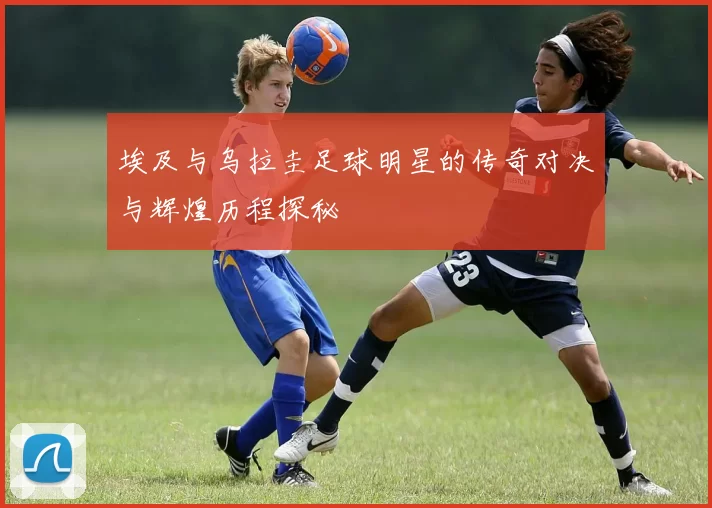 埃及与乌拉圭足球明星的传奇对决与辉煌历程探秘