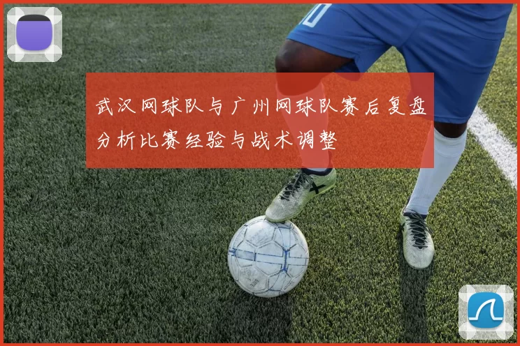 武汉网球队与广州网球队赛后复盘分析比赛经验与战术调整