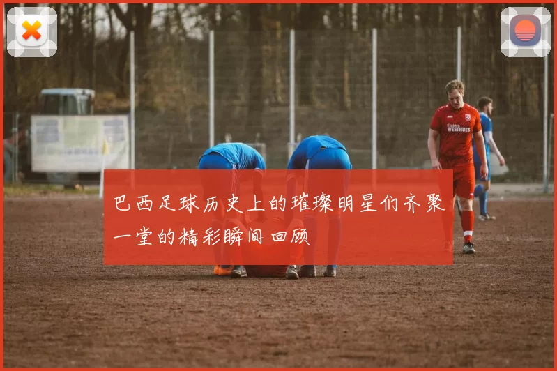 巴西足球历史上的璀璨明星们齐聚一堂的精彩瞬间回顾